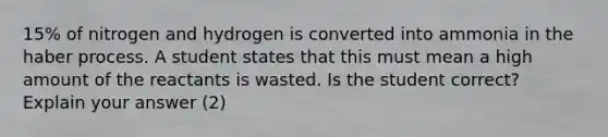 15% of nitrogen and hydrogen is converted into ammonia in the haber process. A student states that this must mean a high amount of the reactants is wasted. Is the student correct? Explain your answer (2)