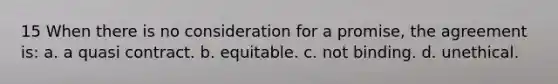 15 When there is no consideration for a promise, the agreement is: a. a quasi contract. b. equitable. c. not binding. d. unethical.