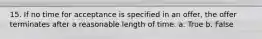 15. If no time for acceptance is specified in an offer, the offer terminates after a reasonable length of time. a. True b. False