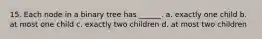 15. Each node in a binary tree has ______. a. exactly one child b. at most one child c. exactly two children d. at most two children