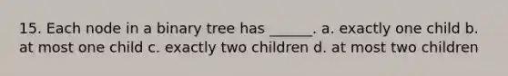 15. Each node in a binary tree has ______. a. exactly one child b. at most one child c. exactly two children d. at most two children