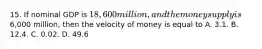 15. If nominal GDP is 18,600 million, and the money supply is6,000 million, then the velocity of money is equal to A. 3.1. B. 12.4. C. 0.02. D. 49.6