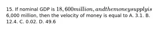 15. If nominal GDP is 18,600 million, and the money supply is6,000 million, then the velocity of money is equal to A. 3.1. B. 12.4. C. 0.02. D. 49.6