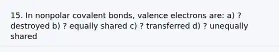 15. In nonpolar <a href='https://www.questionai.com/knowledge/kWply8IKUM-covalent-bonds' class='anchor-knowledge'>covalent bonds</a>, <a href='https://www.questionai.com/knowledge/knWZpHTJT4-valence-electrons' class='anchor-knowledge'>valence electrons</a> are: a) ? destroyed b) ? equally shared c) ? transferred d) ? unequally shared