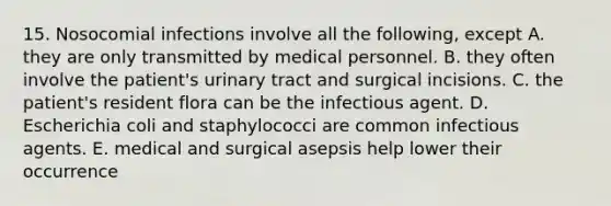 15. Nosocomial infections involve all the following, except A. they are only transmitted by medical personnel. B. they often involve the patient's urinary tract and surgical incisions. C. the patient's resident flora can be the infectious agent. D. Escherichia coli and staphylococci are common infectious agents. E. medical and surgical asepsis help lower their occurrence