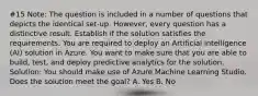 #15 Note: The question is included in a number of questions that depicts the identical set-up. However, every question has a distinctive result. Establish if the solution satisfies the requirements. You are required to deploy an Artificial Intelligence (AI) solution in Azure. You want to make sure that you are able to build, test, and deploy predictive analytics for the solution. Solution: You should make use of Azure Machine Learning Studio. Does the solution meet the goal? A. Yes B. No