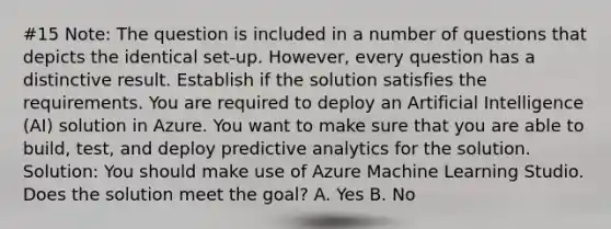 #15 Note: The question is included in a number of questions that depicts the identical set-up. However, every question has a distinctive result. Establish if the solution satisfies the requirements. You are required to deploy an Artificial Intelligence (AI) solution in Azure. You want to make sure that you are able to build, test, and deploy predictive analytics for the solution. Solution: You should make use of Azure Machine Learning Studio. Does the solution meet the goal? A. Yes B. No