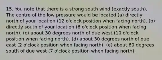 15. You note that there is a strong south wind (exactly south). The centre of the low pressure would be located (a) directly north of your location (12 o'clock position when facing north). (b) directly south of your location (6 o'clock position when facing north). (c) about 30 degrees north of due west (10 o'clock position when facing north). (d) about 30 degrees north of due east (2 o'clock position when facing north). (e) about 60 degrees south of due west (7 o'clock position when facing north).