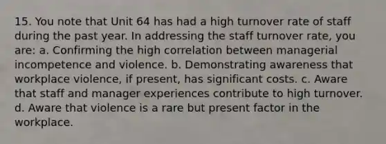 15. You note that Unit 64 has had a high turnover rate of staff during the past year. In addressing the staff turnover rate, you are: a. Confirming the high correlation between managerial incompetence and violence. b. Demonstrating awareness that workplace violence, if present, has significant costs. c. Aware that staff and manager experiences contribute to high turnover. d. Aware that violence is a rare but present factor in the workplace.