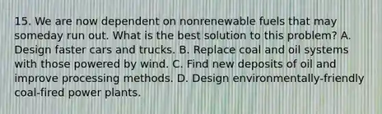 15. We are now dependent on nonrenewable fuels that may someday run out. What is the best solution to this problem? A. Design faster cars and trucks. B. Replace coal and oil systems with those powered by wind. C. Find new deposits of oil and improve processing methods. D. Design environmentally-friendly coal-fired power plants.