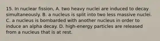 15. In nuclear fission, A. two heavy nuclei are induced to decay simultaneously. B. a nucleus is split into two less massive nuclei. C. a nucleus is bombarded with another nucleus in order to induce an alpha decay. D. high-energy particles are released from a nucleus that is at rest.