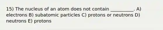 15) The nucleus of an atom does not contain __________. A) electrons B) <a href='https://www.questionai.com/knowledge/kEPDFoKa0c-subatomic-particles' class='anchor-knowledge'>subatomic particles</a> C) protons or neutrons D) neutrons E) protons