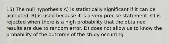 15) The null hypothesis A) is statistically significant if it can be accepted. B) is used because it is a very precise statement. C) is rejected when there is a high probability that the obtained results are due to random error. D) does not allow us to know the probability of the outcome of the study occurring