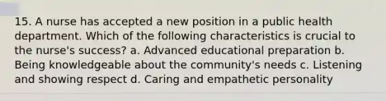 15. A nurse has accepted a new position in a public health department. Which of the following characteristics is crucial to the nurse's success? a. Advanced educational preparation b. Being knowledgeable about the community's needs c. Listening and showing respect d. Caring and empathetic personality