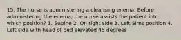 15. The nurse is administering a cleansing enema. Before administering the enema, the nurse assists the patient into which position? 1. Supine 2. On right side 3. Left Sims position 4. Left side with head of bed elevated 45 degrees