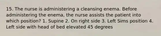 15. The nurse is administering a cleansing enema. Before administering the enema, the nurse assists the patient into which position? 1. Supine 2. On right side 3. Left Sims position 4. Left side with head of bed elevated 45 degrees