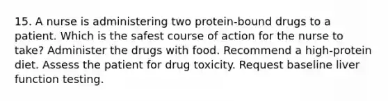 15. A nurse is administering two protein-bound drugs to a patient. Which is the safest course of action for the nurse to take? Administer the drugs with food. Recommend a high-protein diet. Assess the patient for drug toxicity. Request baseline liver function testing.