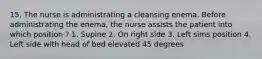 15. The nurse is administrating a cleansing enema. Before administrating the enema, the nurse assists the patient into which position ? 1. Supine 2. On right side 3. Left sims position 4. Left side with head of bed elevated 45 degrees