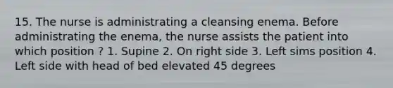 15. The nurse is administrating a cleansing enema. Before administrating the enema, the nurse assists the patient into which position ? 1. Supine 2. On right side 3. Left sims position 4. Left side with head of bed elevated 45 degrees