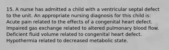 15. A nurse has admitted a child with a ventricular septal defect to the unit. An appropriate nursing diagnosis for this child is: Acute pain related to the effects of a congenital heart defect. Impaired gas exchange related to altered pulmonary blood flow. Deficient fluid volume related to congenital heart defect. Hypothermia related to decreased metabolic state.