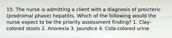 15. The nurse is admitting a client with a diagnosis of preicteric (prodromal phase) hepatitis. Which of the following would the nurse expect to be the priority assessment finding? 1. Clay-colored stools 2. Anorexia 3. Jaundice 4. Cola-colored urine