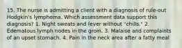 15. The nurse is admitting a client with a diagnosis of rule-out Hodgkin's lymphoma. Which assessment data support this diagnosis? 1. Night sweats and fever without "chills." 2. Edematous lymph nodes in the groin. 3. Malaise and complaints of an upset stomach. 4. Pain in the neck area after a fatty meal