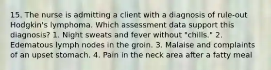 15. The nurse is admitting a client with a diagnosis of rule-out Hodgkin's lymphoma. Which assessment data support this diagnosis? 1. Night sweats and fever without "chills." 2. Edematous lymph nodes in the groin. 3. Malaise and complaints of an upset stomach. 4. Pain in the neck area after a fatty meal