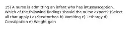 15) A nurse is admitting an infant who has intussusception. Which of the following findings should the nurse expect? (Select all that apply.) a) Steatorrhea b) Vomiting c) Lethargy d) Constipation e) Weight gain