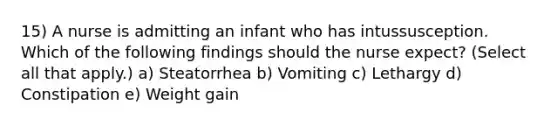 15) A nurse is admitting an infant who has intussusception. Which of the following findings should the nurse expect? (Select all that apply.) a) Steatorrhea b) Vomiting c) Lethargy d) Constipation e) Weight gain