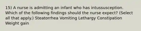 15) A nurse is admitting an infant who has intussusception. Which of the following findings should the nurse expect? (Select all that apply.) Steatorrhea Vomiting Lethargy Constipation Weight gain