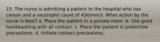 15. The nurse is admitting a patient to the hospital who has cancer and a neutrophil count of 430/mm3. What action by the nurse is best? a. Place the patient in a private room. b. Use good handwashing with all contact. c. Place the patient in protective precautions. d. Initiate contact precautions.