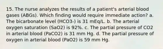 15. The nurse analyzes the results of a patient's arterial blood gases (ABGs). Which finding would require immediate action? a. The bicarbonate level (HCO3-) is 31 mEq/L. b. The arterial oxygen saturation (SaO2) is 92%. c. The partial pressure of CO2 in arterial blood (PaCO2) is 31 mm Hg. d. The partial pressure of oxygen in arterial blood (PaO2) is 59 mm Hg.