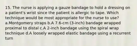 15. The nurse is applying a gauze bandage to hold a dressing on a patient's wrist since the patient is allergic to tape. Which technique would be most appropriate for the nurse to use? a.Montgomery straps b.A 7.6-cm (3-inch) bandage wrapped proximal to distal c.A 2-inch bandage using the spiral wrap technique d.A loosely wrapped elastic bandage using a recurrent turn