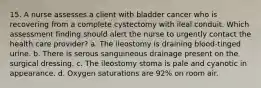 15. A nurse assesses a client with bladder cancer who is recovering from a complete cystectomy with ileal conduit. Which assessment finding should alert the nurse to urgently contact the health care provider? a. The ileostomy is draining blood-tinged urine. b. There is serous sanguineous drainage present on the surgical dressing. c. The ileostomy stoma is pale and cyanotic in appearance. d. Oxygen saturations are 92% on room air.