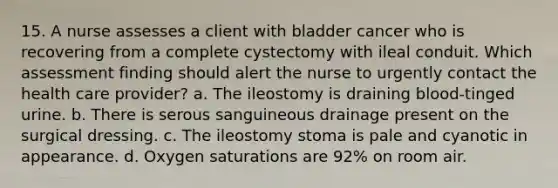 15. A nurse assesses a client with bladder cancer who is recovering from a complete cystectomy with ileal conduit. Which assessment finding should alert the nurse to urgently contact the health care provider? a. The ileostomy is draining blood-tinged urine. b. There is serous sanguineous drainage present on the surgical dressing. c. The ileostomy stoma is pale and cyanotic in appearance. d. Oxygen saturations are 92% on room air.