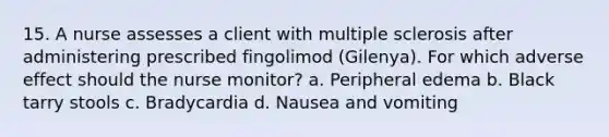 15. A nurse assesses a client with multiple sclerosis after administering prescribed fingolimod (Gilenya). For which adverse effect should the nurse monitor? a. Peripheral edema b. Black tarry stools c. Bradycardia d. Nausea and vomiting