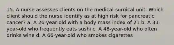 15. A nurse assesses clients on the medical-surgical unit. Which client should the nurse identify as at high risk for pancreatic cancer? a. A 26-year-old with a body mass index of 21 b. A 33-year-old who frequently eats sushi c. A 48-year-old who often drinks wine d. A 66-year-old who smokes cigarettes