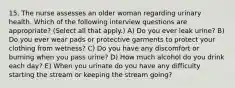 15. The nurse assesses an older woman regarding urinary health. Which of the following interview questions are appropriate? (Select all that apply.) A) Do you ever leak urine? B) Do you ever wear pads or protective garments to protect your clothing from wetness? C) Do you have any discomfort or burning when you pass urine? D) How much alcohol do you drink each day? E) When you urinate do you have any difficulty starting the stream or keeping the stream going?