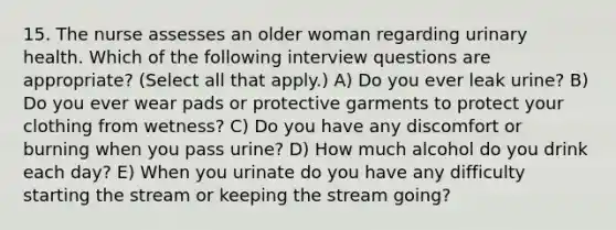 15. The nurse assesses an older woman regarding urinary health. Which of the following interview questions are appropriate? (Select all that apply.) A) Do you ever leak urine? B) Do you ever wear pads or protective garments to protect your clothing from wetness? C) Do you have any discomfort or burning when you pass urine? D) How much alcohol do you drink each day? E) When you urinate do you have any difficulty starting the stream or keeping the stream going?