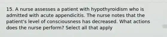 15. A nurse assesses a patient with hypothyroidism who is admitted with acute appendicitis. The nurse notes that the patient's level of consciousness has decreased. What actions does the nurse perform? Select all that apply