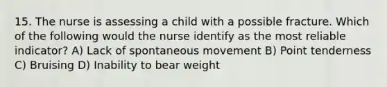 15. The nurse is assessing a child with a possible fracture. Which of the following would the nurse identify as the most reliable indicator? A) Lack of spontaneous movement B) Point tenderness C) Bruising D) Inability to bear weight