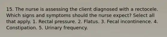 15. The nurse is assessing the client diagnosed with a rectocele. Which signs and symptoms should the nurse expect? Select all that apply. 1. Rectal pressure. 2. Flatus. 3. Fecal incontinence. 4. Constipation. 5. Urinary frequency.