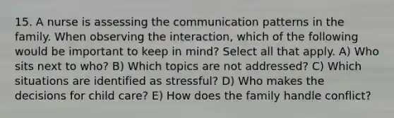 15. A nurse is assessing the communication patterns in the family. When observing the interaction, which of the following would be important to keep in mind? Select all that apply. A) Who sits next to who? B) Which topics are not addressed? C) Which situations are identified as stressful? D) Who makes the decisions for child care? E) How does the family handle conflict?