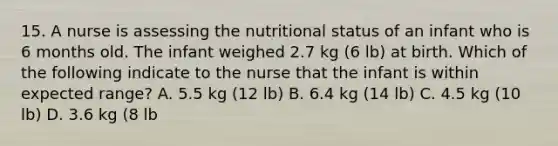 15. A nurse is assessing the nutritional status of an infant who is 6 months old. The infant weighed 2.7 kg (6 lb) at birth. Which of the following indicate to the nurse that the infant is within expected range? A. 5.5 kg (12 lb) B. 6.4 kg (14 lb) C. 4.5 kg (10 lb) D. 3.6 kg (8 lb