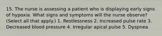 15. The nurse is assessing a patient who is displaying early signs of hypoxia. What signs and symptoms will the nurse observe? (Select all that apply.) 1. Restlessness 2. Increased pulse rate 3. Decreased blood pressure 4. Irregular apical pulse 5. Dyspnea