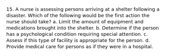 15. A nurse is assessing persons arriving at a shelter following a disaster. Which of the following would be the first action the nurse should take? a. Limit the amount of equipment and medications brought into the shelter. b. Determine if the person has a psychological condition requiring special attention. c. Assess if this type of facility is appropriate for the person. d. Provide medical care for persons as if they were in a hospital.