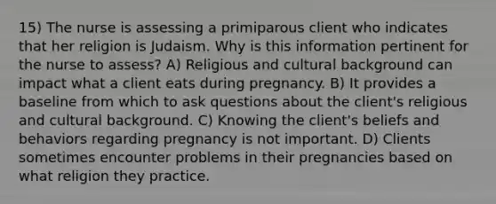 15) The nurse is assessing a primiparous client who indicates that her religion is Judaism. Why is this information pertinent for the nurse to assess? A) Religious and cultural background can impact what a client eats during pregnancy. B) It provides a baseline from which to ask questions about the client's religious and cultural background. C) Knowing the client's beliefs and behaviors regarding pregnancy is not important. D) Clients sometimes encounter problems in their pregnancies based on what religion they practice.