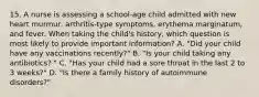 15. A nurse is assessing a school-age child admitted with new heart murmur, arthritis-type symptoms, erythema marginatum, and fever. When taking the child's history, which question is most likely to provide important information? A. "Did your child have any vaccinations recently?" B. "Is your child taking any antibiotics? " C. "Has your child had a sore throat in the last 2 to 3 weeks?" D. "Is there a family history of autoimmune disorders?"