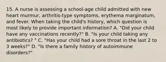 15. A nurse is assessing a school-age child admitted with new heart murmur, arthritis-type symptoms, erythema marginatum, and fever. When taking the child's history, which question is most likely to provide important information? A. "Did your child have any vaccinations recently?" B. "Is your child taking any antibiotics? " C. "Has your child had a sore throat in the last 2 to 3 weeks?" D. "Is there a family history of autoimmune disorders?"