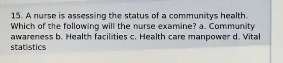 15. A nurse is assessing the status of a communitys health. Which of the following will the nurse examine? a. Community awareness b. Health facilities c. Health care manpower d. Vital statistics